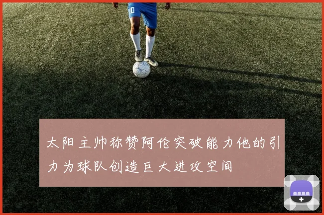太阳主帅称赞阿伦突破能力他的引力为球队创造巨大进攻空间