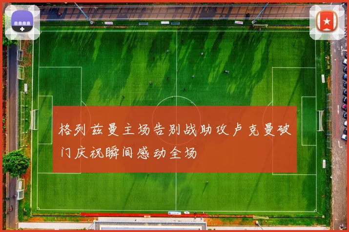 格列兹曼主场告别战助攻卢克曼破门庆祝瞬间感动全场