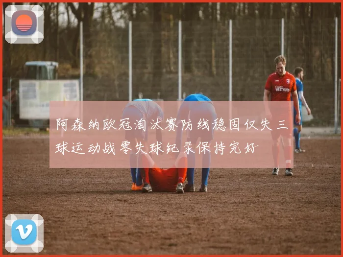 阿森纳欧冠淘汰赛防线稳固仅失三球运动战零失球纪录保持完好