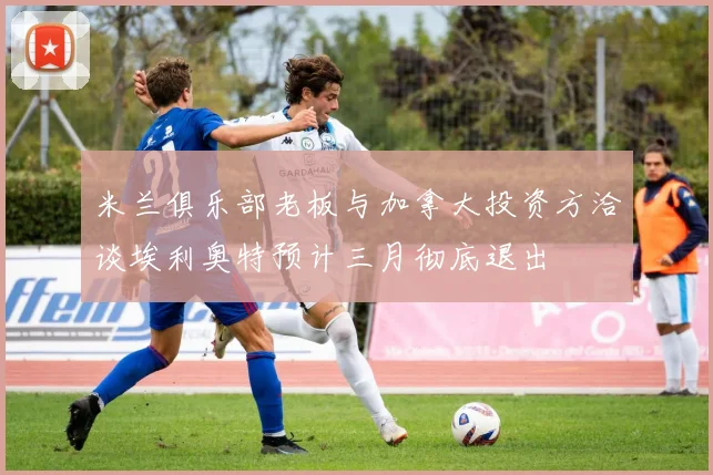 米兰俱乐部老板与加拿大投资方洽谈埃利奥特预计三月彻底退出