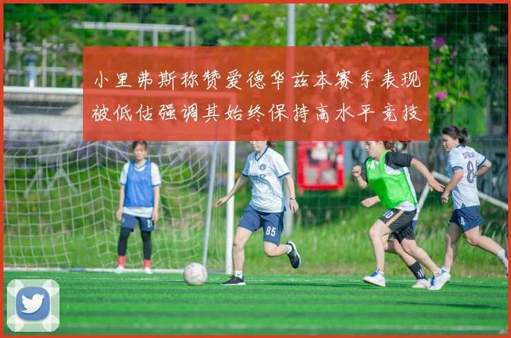 小里弗斯称赞爱德华兹本赛季表现被低估强调其始终保持高水平竞技状态