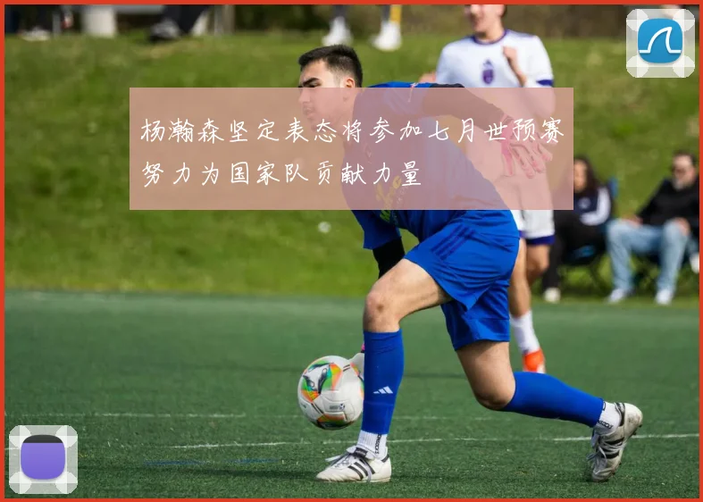 杨瀚森坚定表态将参加七月世预赛努力为国家队贡献力量
