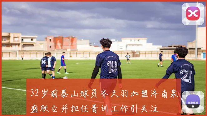 32岁前泰山球员齐天羽加盟济南泉盛联合并担任青训工作引关注