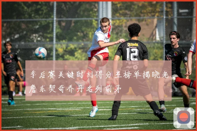 季后赛关键时刻得分王榜单揭晓老詹东契奇乔丹名列前茅