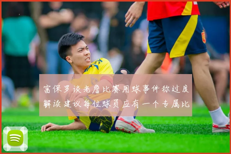 富保罗谈老詹比赛用球事件称过度解读建议每位球员应有一个专属比赛用球