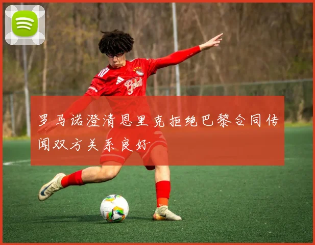 罗马诺澄清恩里克拒绝巴黎合同传闻双方关系良好