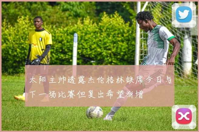 太阳主帅透露杰伦格林缺席今日与下一场比赛但复出希望渐增