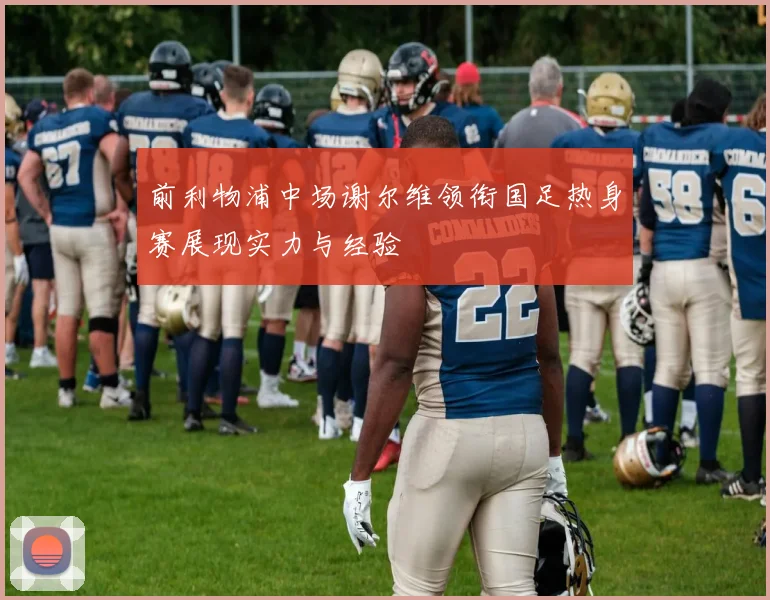 前利物浦中场谢尔维领衔国足热身赛展现实力与经验
