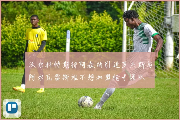沃尔科特期待阿森纳引进罗杰斯与阿尔瓦雷斯谁不想加盟枪手团队