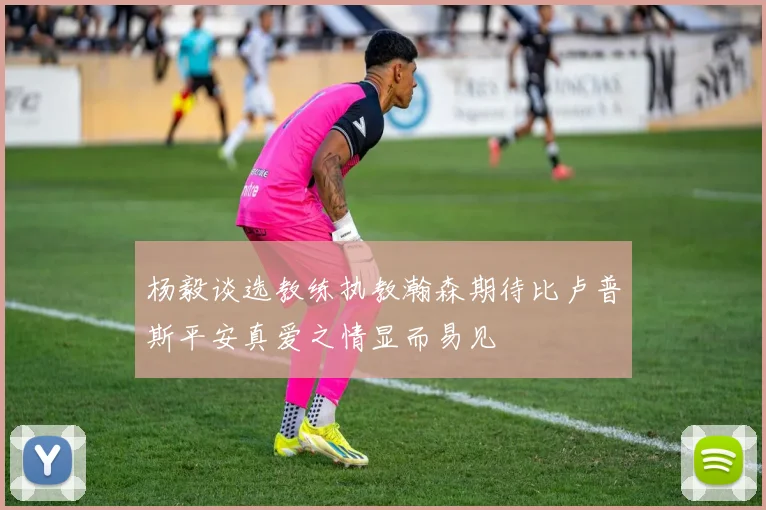 杨毅谈选教练执教瀚森期待比卢普斯平安真爱之情显而易见